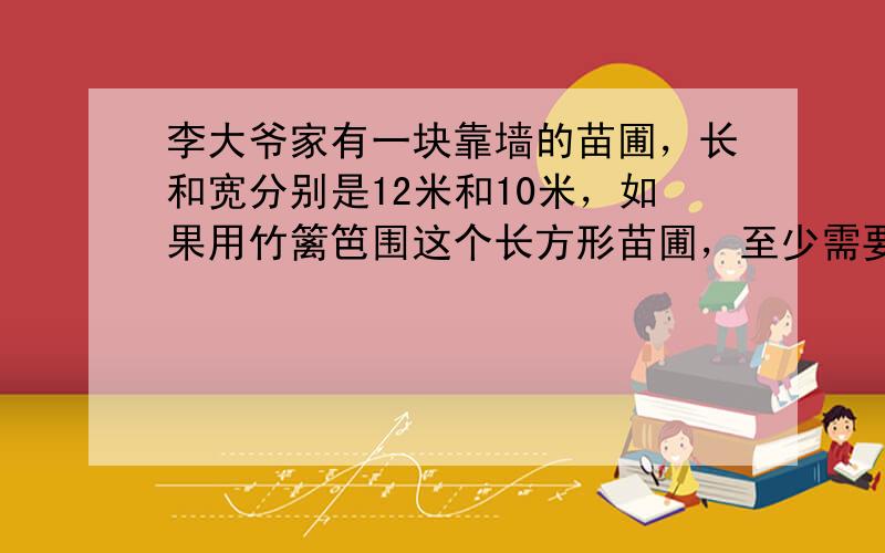 李大爷家有一块靠墙的苗圃，长和宽分别是12米和10米，如果用竹篱笆围这个长方形苗圃，至少需要多少米竹篱笆？