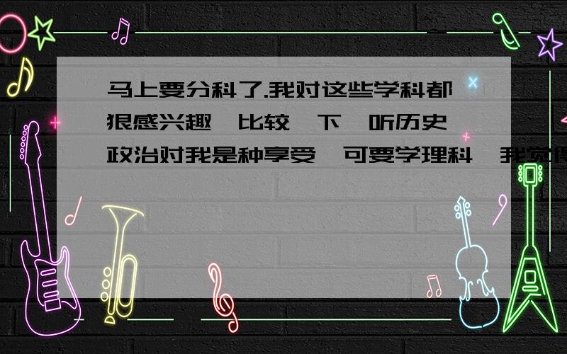 马上要分科了.我对这些学科都狠感兴趣,比较一下,听历史,政治对我是种享受,可要学理科,我觉得我也是会努力的,但过程不会很