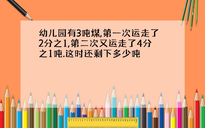 幼儿园有3吨煤,第一次运走了2分之1,第二次又运走了4分之1吨.这时还剩下多少吨