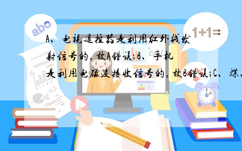 A、电视遥控器是利用红外线发射信号的，故A错误；B、手机是利用电磁波接收信号的，故B错误；C、煤、石油