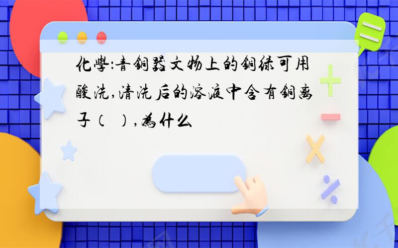 化学：青铜器文物上的铜绿可用酸洗,清洗后的溶液中含有铜离子（ ）,为什么