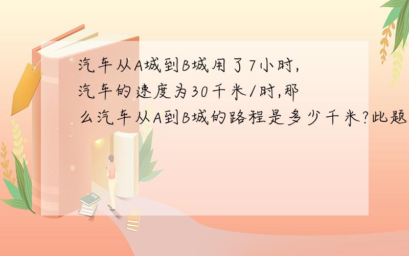 汽车从A城到B城用了7小时,汽车的速度为30千米/时,那么汽车从A到B城的路程是多少千米?此题已知（ ）和