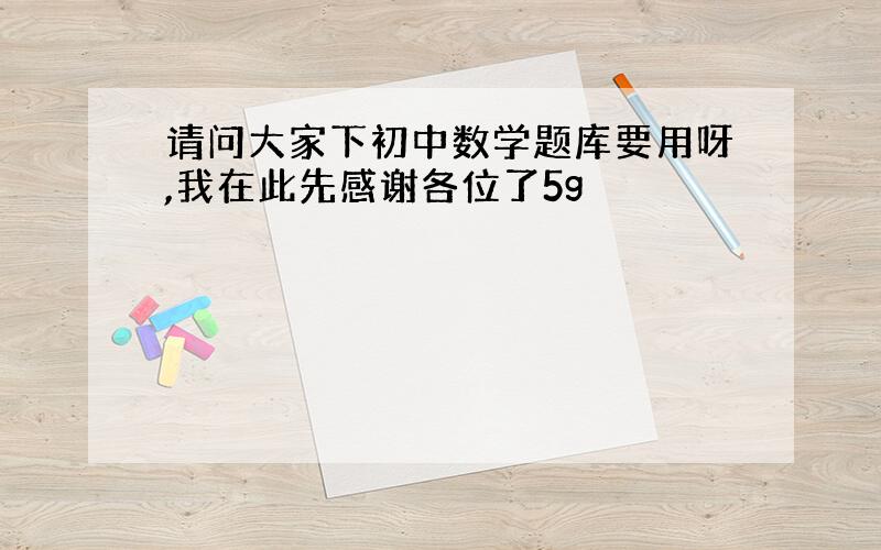 请问大家下初中数学题库要用呀,我在此先感谢各位了5g