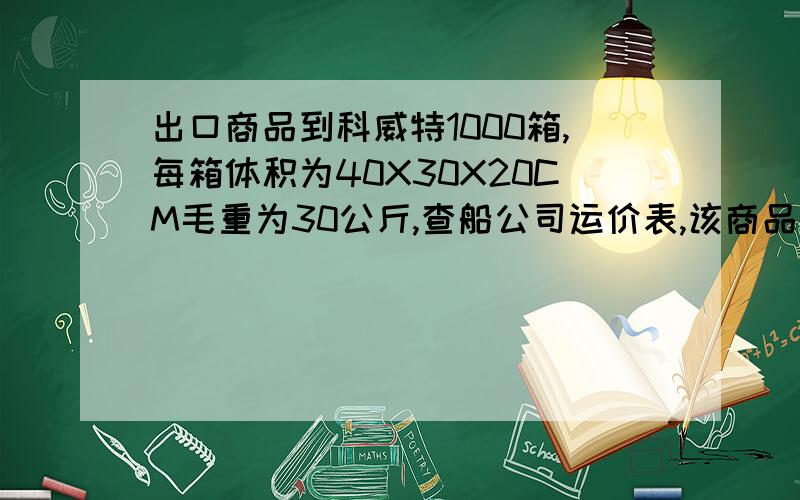 出口商品到科威特1000箱,每箱体积为40X30X20CM毛重为30公斤,查船公司运价表,该商品运费计算标准为M/W,