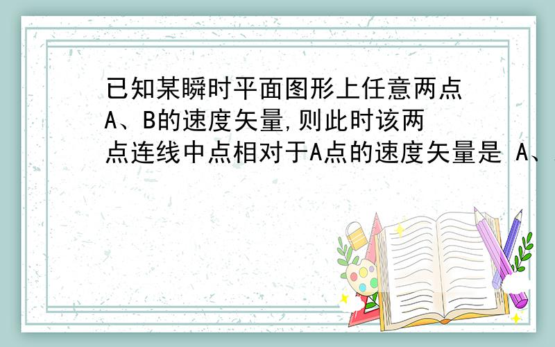 已知某瞬时平面图形上任意两点A、B的速度矢量,则此时该两点连线中点相对于A点的速度矢量是 A、AB两点速度