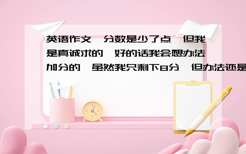 英语作文,分数是少了点,但我是真诚求的,好的话我会想办法加分的,虽然我只剩下8分,但办法还是有的.