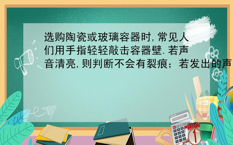 选购陶瓷或玻璃容器时,常见人们用手指轻轻敲击容器壁.若声音清亮,则判断不会有裂痕；若发出的声音沙哑,