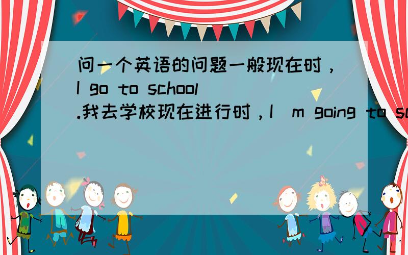 问一个英语的问题一般现在时，I go to school.我去学校现在进行时，I`m going to school.我