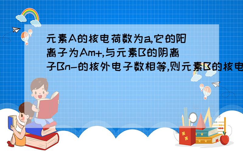 元素A的核电荷数为a,它的阳离子为Am+,与元素B的阴离子Bn-的核外电子数相等,则元素B的核电荷数是