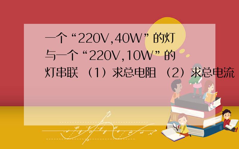 一个“220V,40W”的灯与一个“220V,10W”的灯串联 （1）求总电阻 （2）求总电流 （3）求总功率