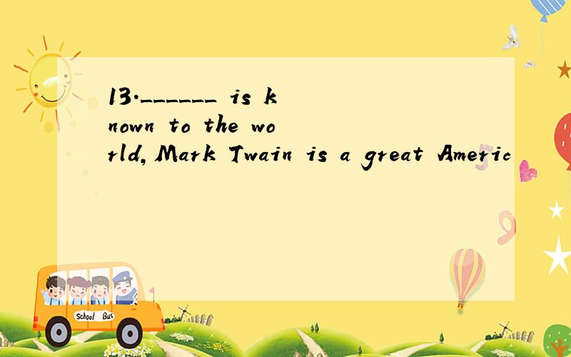 13.______ is known to the world,Mark Twain is a great Americ