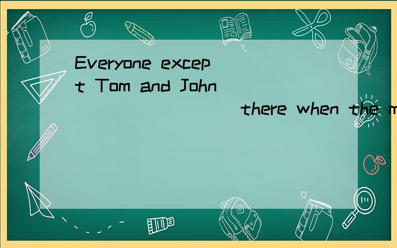 Everyone except Tom and John ________ there when the meeting