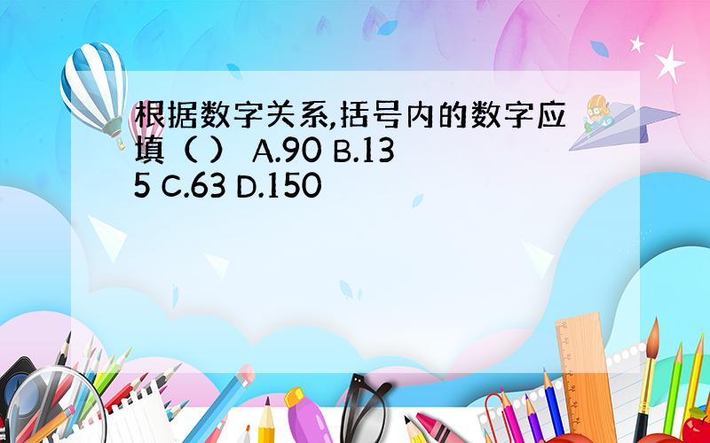 根据数字关系,括号内的数字应填（ ） A.90 B.135 C.63 D.150