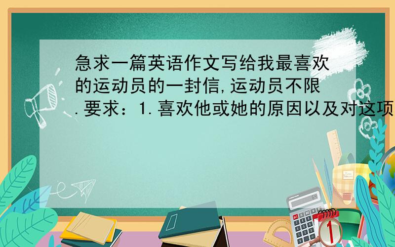 急求一篇英语作文写给我最喜欢的运动员的一封信,运动员不限.要求：1.喜欢他或她的原因以及对这项运动的喜好2.对这项运动和