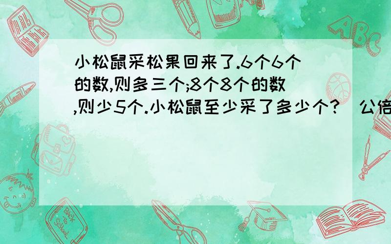 小松鼠采松果回来了.6个6个的数,则多三个;8个8个的数,则少5个.小松鼠至少采了多少个?（公倍数和公因数)