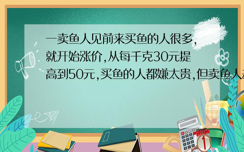 一卖鱼人见前来买鱼的人很多,就开始涨价,从每千克30元提高到50元,买鱼的人都嫌太贵,但卖鱼人却不肯降价,后来,老孙对卖