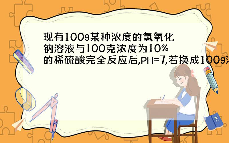 现有100g某种浓度的氢氧化钠溶液与100克浓度为10%的稀硫酸完全反应后,PH=7,若换成100g浓度为10%的稀盐