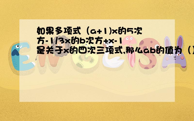 如果多项式（a+1)x的5次方-1/3x的b次方+x-1是关于x的四次三项式,那么ab的值为（）要详细说明