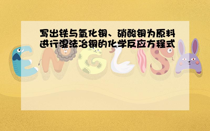 写出铁与氧化铜、硝酸铜为原料进行湿法冶铜的化学反应方程式