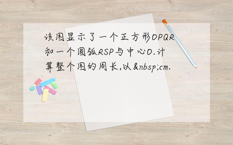 该图显示了一个正方形OPQR和一个圆弧RSP与中心O.计算整个图的周长,以 cm.