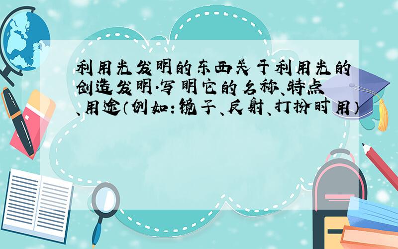 利用光发明的东西关于利用光的创造发明.写明它的名称、特点、用途（例如：镜子、反射、打扮时用）