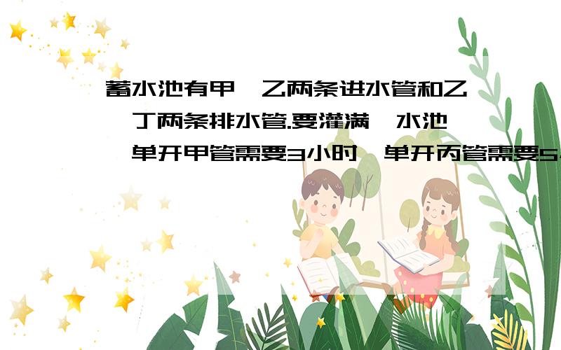 蓄水池有甲、乙两条进水管和乙、丁两条排水管.要灌满一水池,单开甲管需要3小时,单开丙管需要5小时.要排光一池水,单开乙管