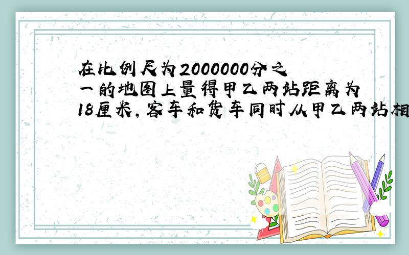 在比例尺为2000000分之一的地图上量得甲乙两站距离为18厘米,客车和货车同时从甲乙两站相对开出