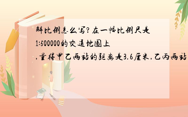 解比例怎么写?在一幅比例尺是1:500000的交通地图上,量得甲乙两站的距离是3.6厘米,乙丙两站的距离世4.8厘米。一