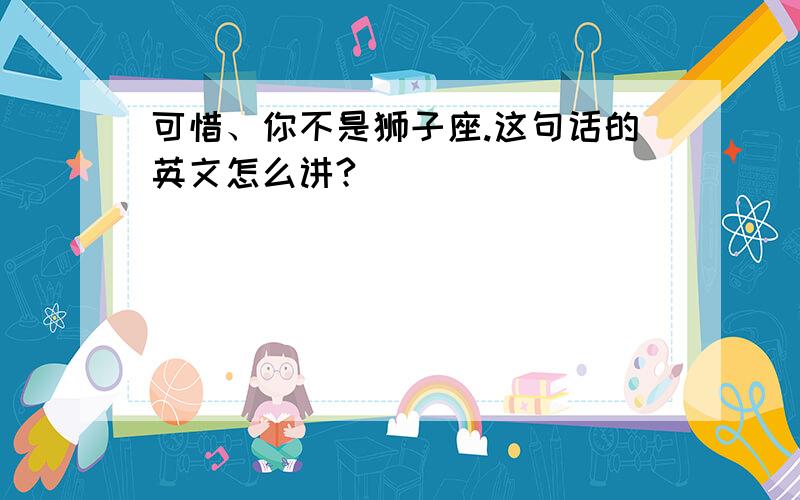 可惜、你不是狮子座.这句话的英文怎么讲?