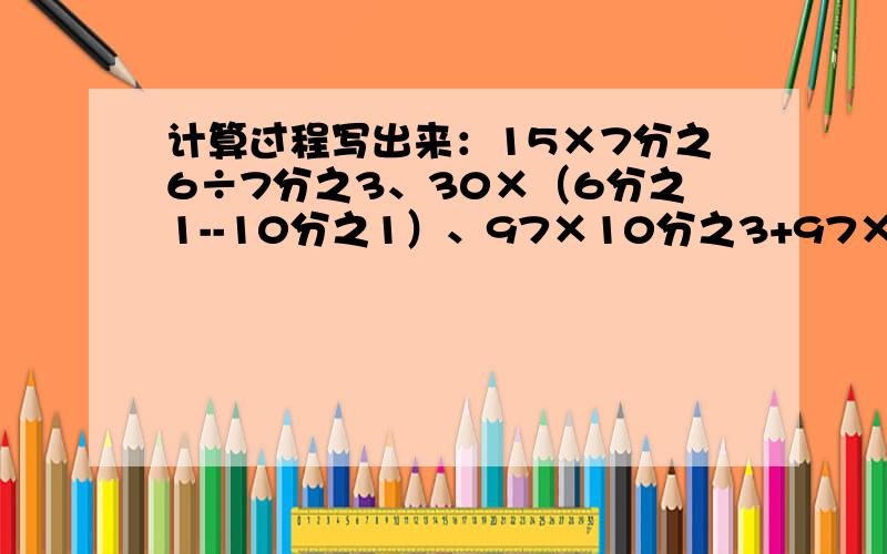 计算过程写出来：15×7分之6÷7分之3、30×（6分之1--10分之1）、97×10分之3+97×10分之7