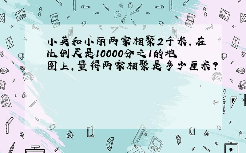 小英和小丽两家相聚2千米,在比例尺是10000分之1的地图上,量得两家相聚是多少厘米?