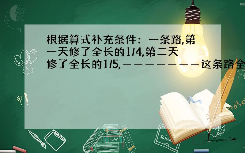 根据算式补充条件：一条路,第一天修了全长的1/4,第二天修了全长的1/5,———————这条路全场多少米?