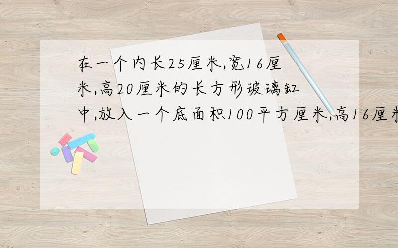 在一个内长25厘米,宽16厘米,高20厘米的长方形玻璃缸中,放入一个底面积100平方厘米,高16厘米的圆柱形铁块,然后往