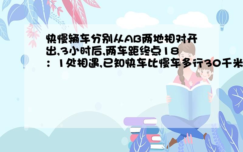 快慢辆车分别从AB两地相对开出,3小时后,两车距终点18：1处相遇,已知快车比慢车多行30千米……急在线等