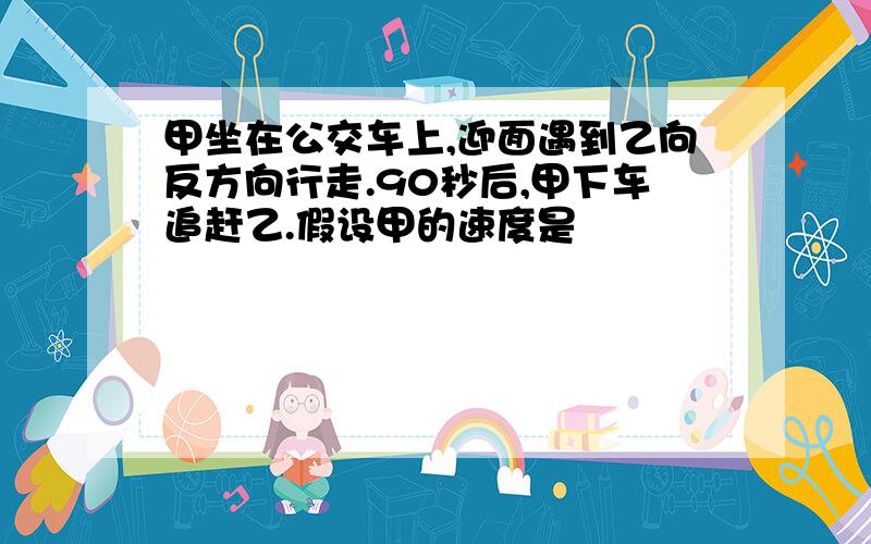 甲坐在公交车上,迎面遇到乙向反方向行走.90秒后,甲下车追赶乙.假设甲的速度是