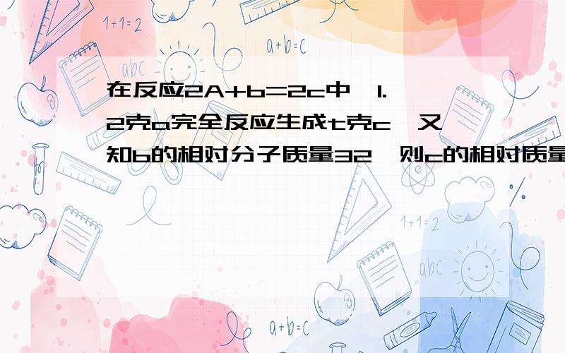 在反应2A+b=2c中,1.2克a完全反应生成t克c,又知b的相对分子质量32,则c的相对质量为多少