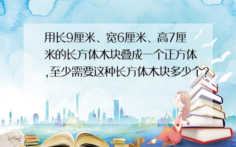 用长9厘米、宽6厘米、高7厘米的长方体木块叠成一个正方体,至少需要这种长方体木块多少个?