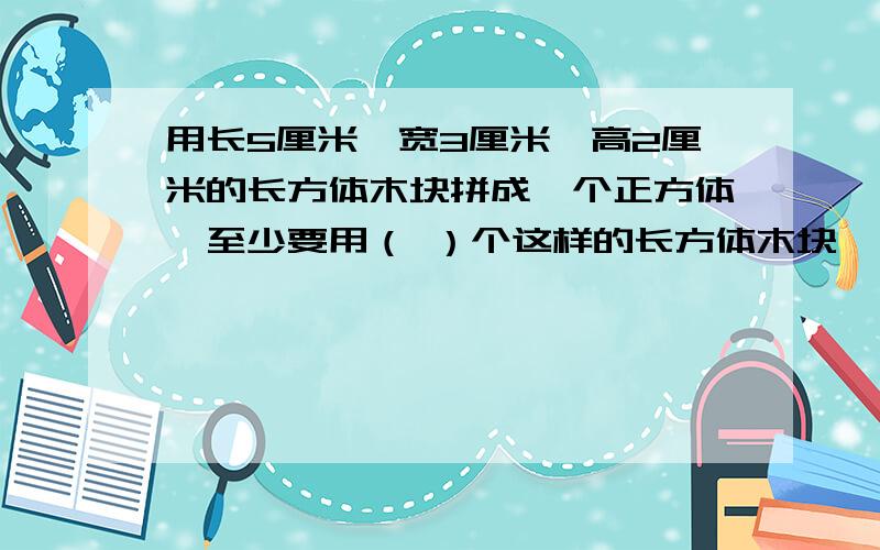 用长5厘米,宽3厘米,高2厘米的长方体木块拼成一个正方体,至少要用（ ）个这样的长方体木块