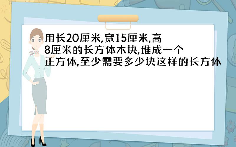 用长20厘米,宽15厘米,高8厘米的长方体木块,堆成一个正方体,至少需要多少块这样的长方体