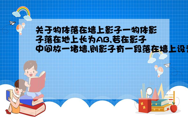 关于物体落在墙上影子一物体影子落在地上长为AB,若在影子中间放一堵墙,则影子有一段落在墙上设为CD则CD与CB哪个长?还