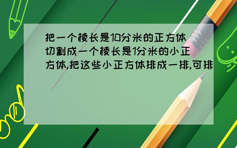 把一个棱长是10分米的正方体切割成一个棱长是1分米的小正方体,把这些小正方体排成一排,可排（ ）米长?