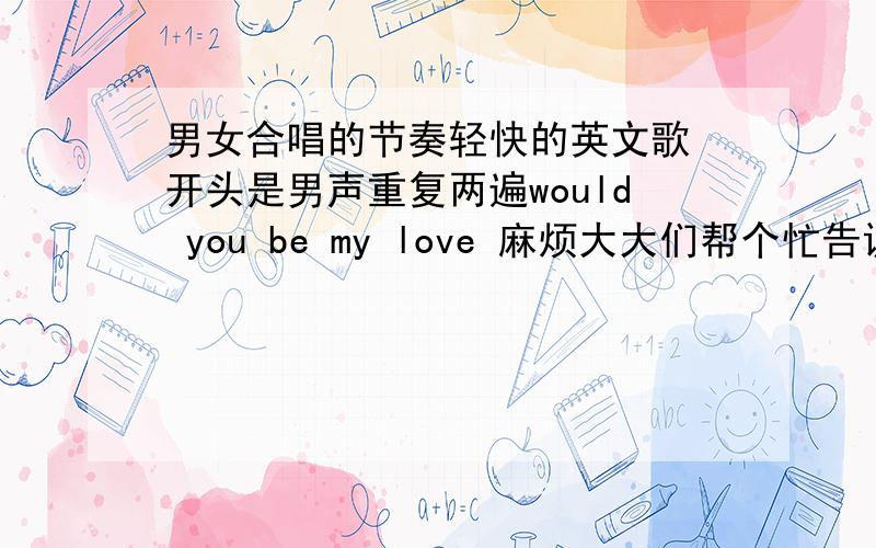 男女合唱的节奏轻快的英文歌 开头是男声重复两遍would you be my love 麻烦大大们帮个忙告诉下歌名...