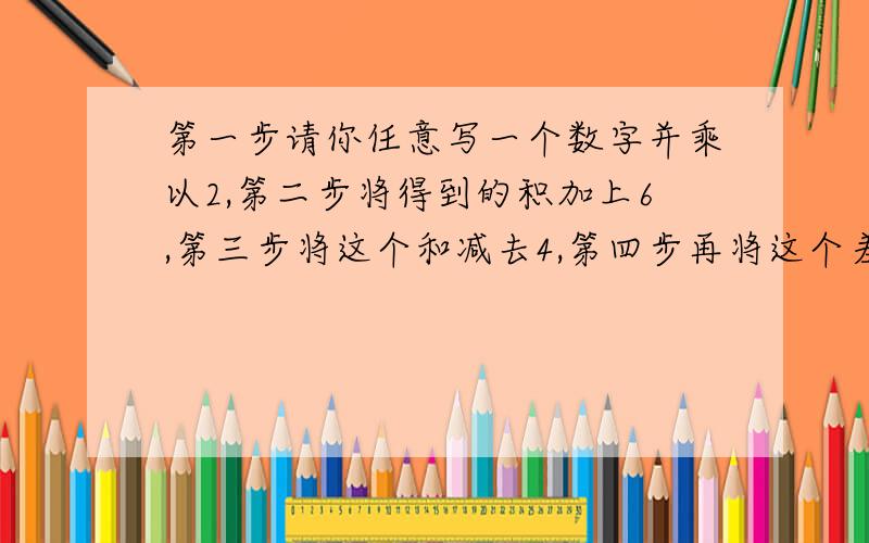 第一步请你任意写一个数字并乘以2,第二步将得到的积加上6,第三步将这个和减去4,第四步再将这个差除以2,第五步将这个商减