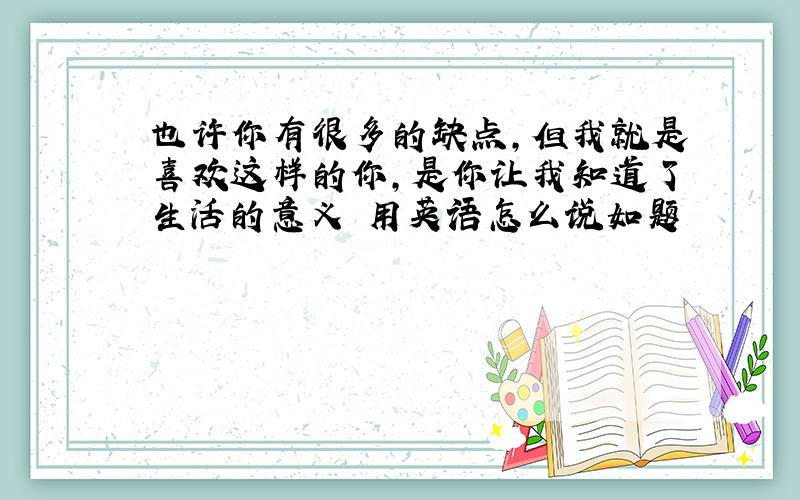 也许你有很多的缺点,但我就是喜欢这样的你,是你让我知道了生活的意义 用英语怎么说如题