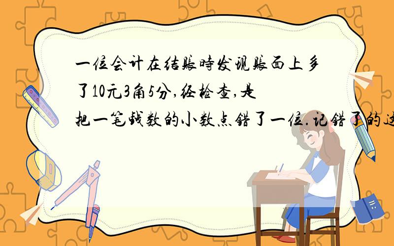 一位会计在结账时发现账面上多了10元3角5分,经检查,是把一笔钱数的小数点错了一位.记错了的这笔款实际是多少钱?