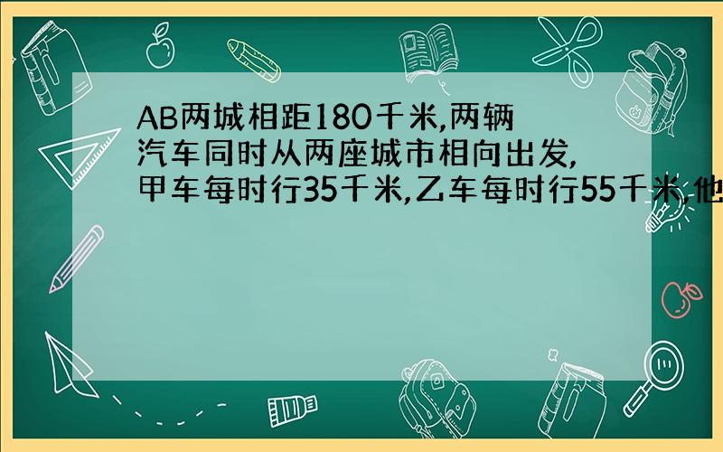 AB两城相距180千米,两辆汽车同时从两座城市相向出发,甲车每时行35千米,乙车每时行55千米,他们出发后多久相遇?（要