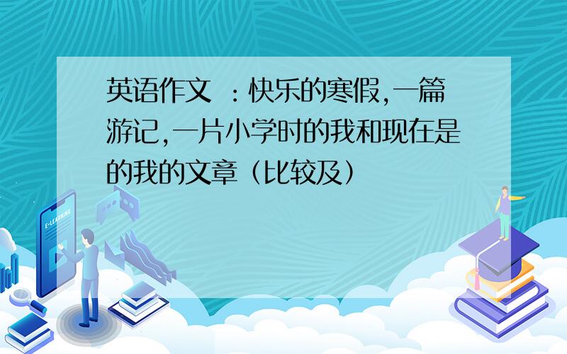 英语作文 ：快乐的寒假,一篇游记,一片小学时的我和现在是的我的文章（比较及）