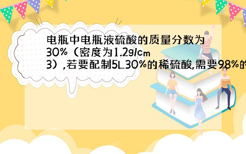 电瓶中电瓶液硫酸的质量分数为30%（密度为1.2g/cm3）,若要配制5L30%的稀硫酸,需要98%的浓硫酸（密度为1.