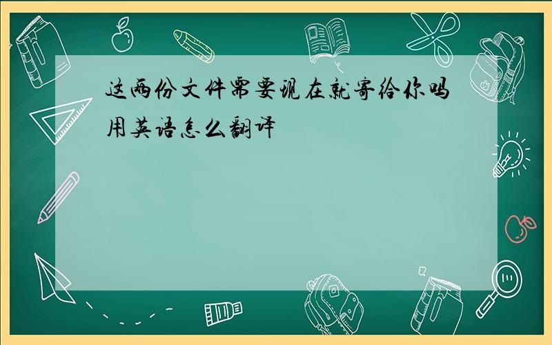 这两份文件需要现在就寄给你吗用英语怎么翻译