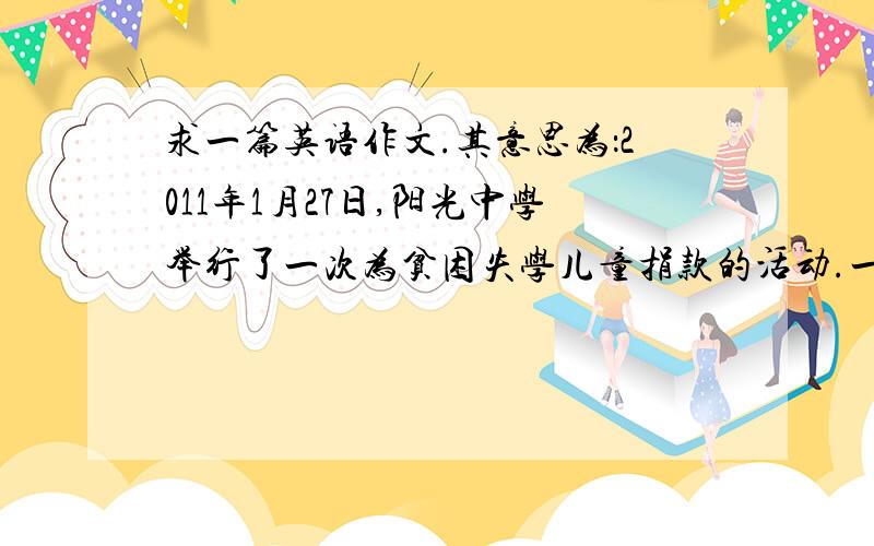 求一篇英语作文.其意思为：2011年1月27日,阳光中学举行了一次为贫困失学儿童捐款的活动.一些同学把...